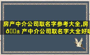 房产中介公司取名字参考大全,房 🐱 产中介公司取名字大全好听寓意好